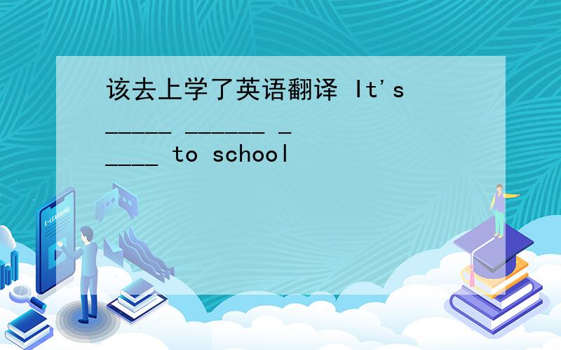 该去上学了英语翻译 It's_____ ______ _____ to school