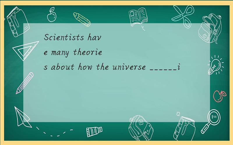 Scientists have many theories about how the universe ______i