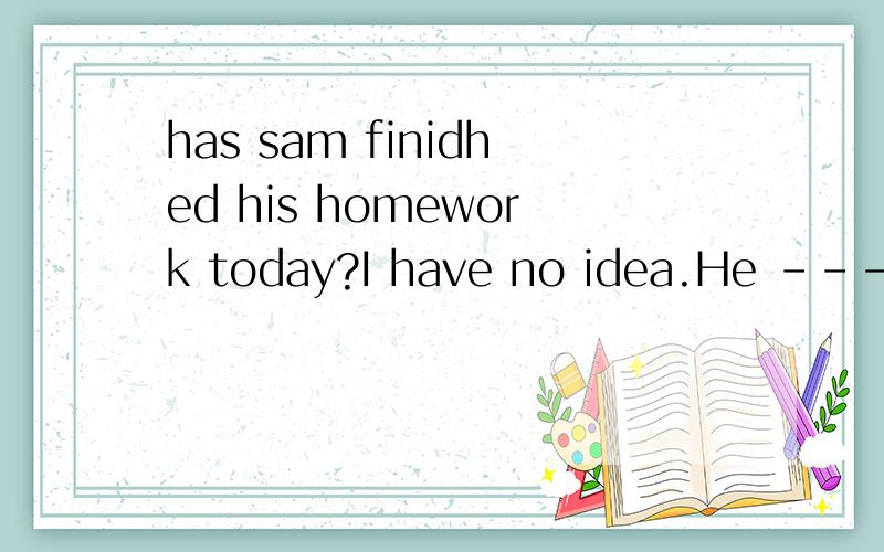 has sam finidhed his homework today?I have no idea.He ----it