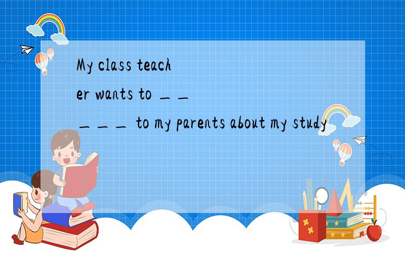 My class teacher wants to _____ to my parents about my study