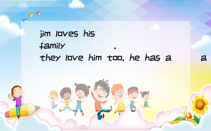 jim loves his family （） （）. they love him too. he has a () a
