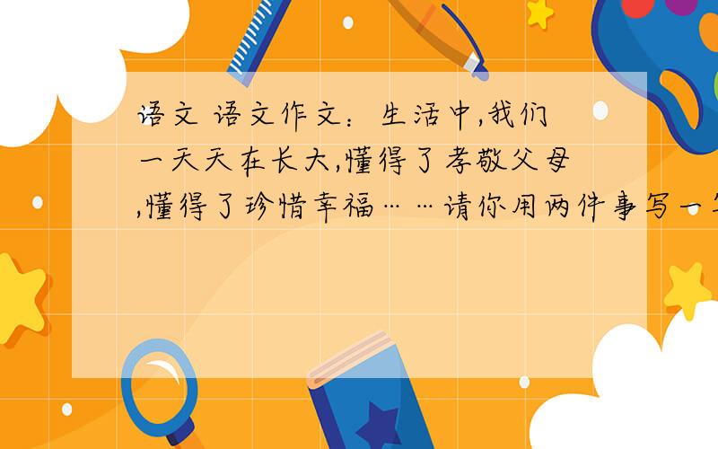 语文 语文作文：生活中,我们一天天在长大,懂得了孝敬父母,懂得了珍惜幸福……请你用两件事写一写成