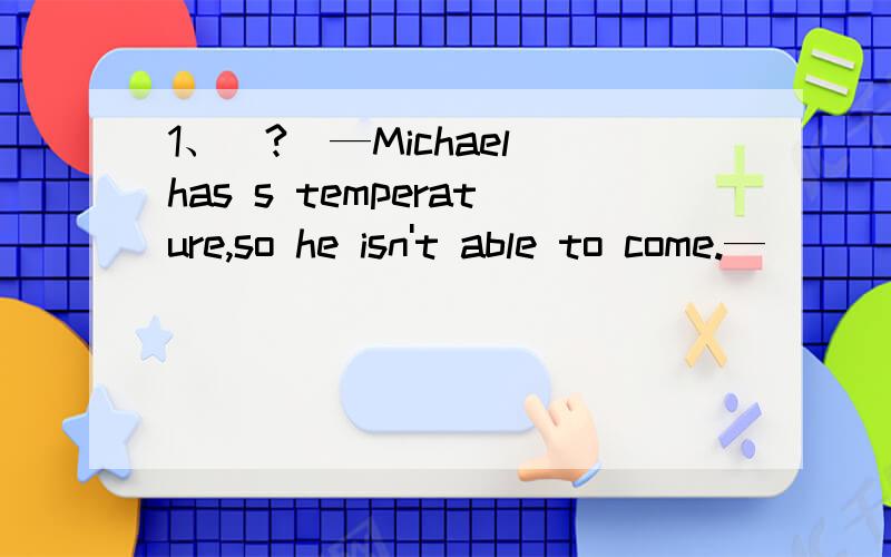1、(?)—Michael has s temperature,so he isn't able to come.—__
