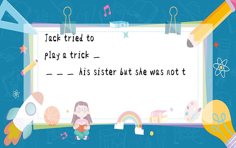 Jack tried to play a trick ____ his sister but she was not t