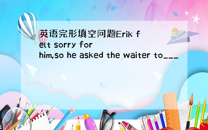 英语完形填空问题Erik felt sorry for him,so he asked the waiter to___