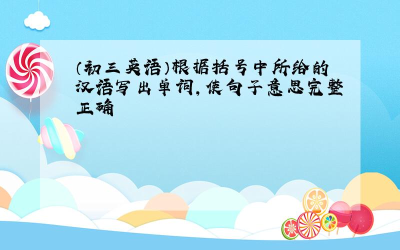 （初三英语）根据括号中所给的汉语写出单词,使句子意思完整正确
