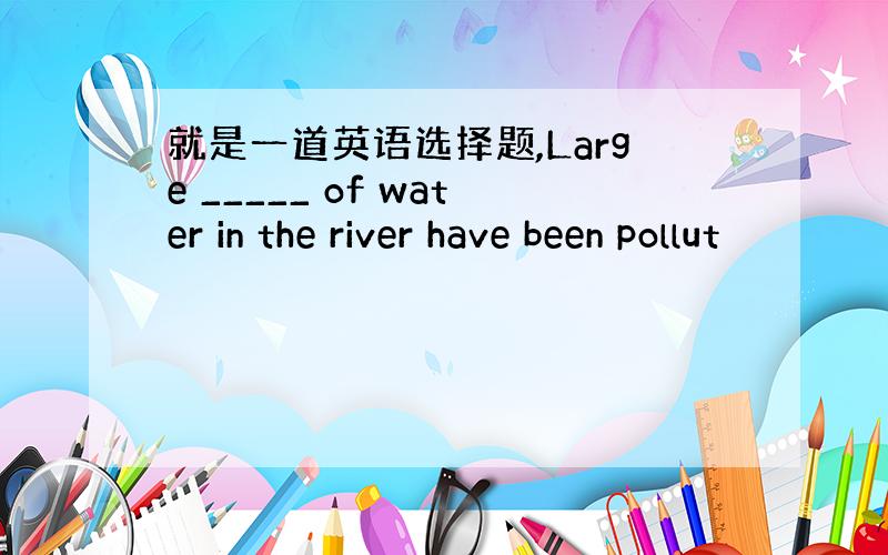 就是一道英语选择题,Large _____ of water in the river have been pollut