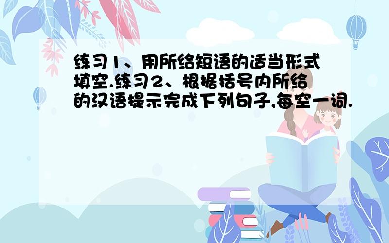 练习1、用所给短语的适当形式填空.练习2、根据括号内所给的汉语提示完成下列句子,每空一词.