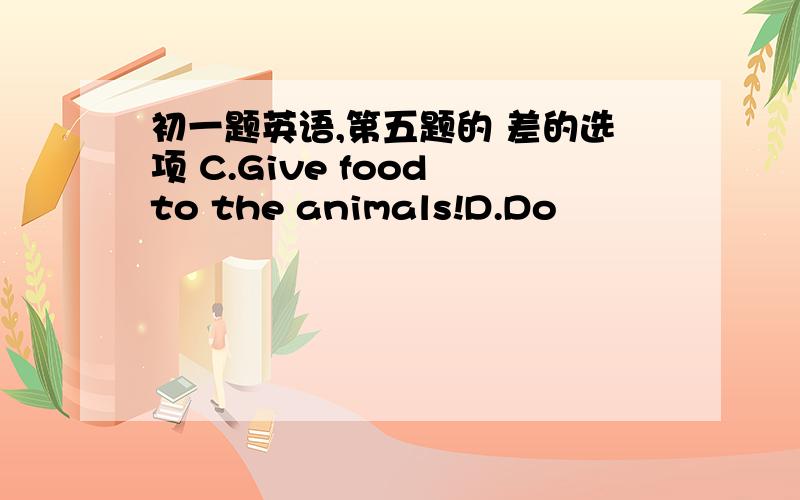 初一题英语,第五题的 差的选项 C.Give food to the animals!D.Do