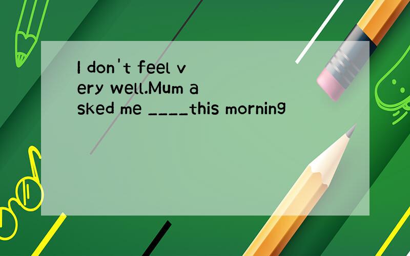 I don't feel very well.Mum asked me ____this morning