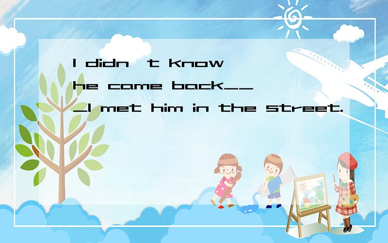 I didn't know he came back___I met him in the street.