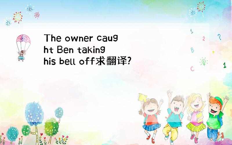 The owner caught Ben taking his bell off求翻译?