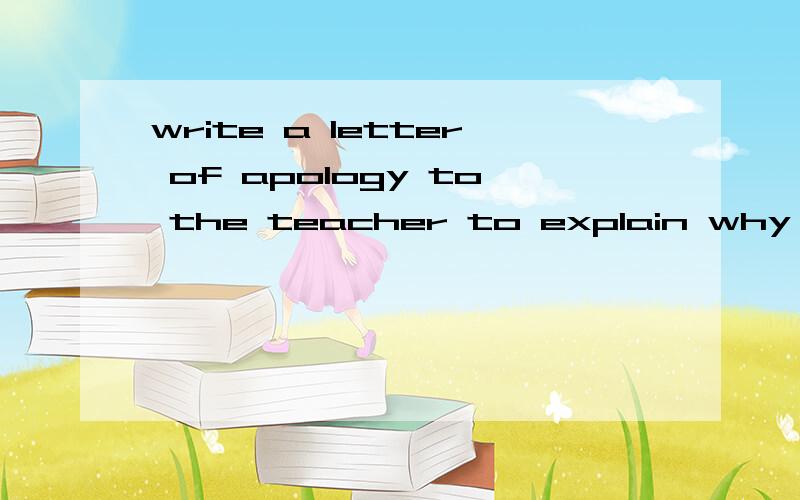 write a letter of apology to the teacher to explain why you