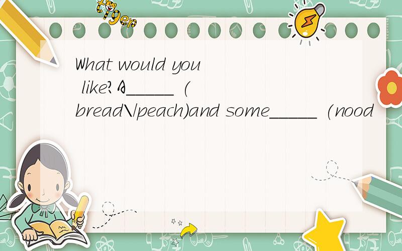 What would you like?A_____ (bread\/peach)and some_____ (nood