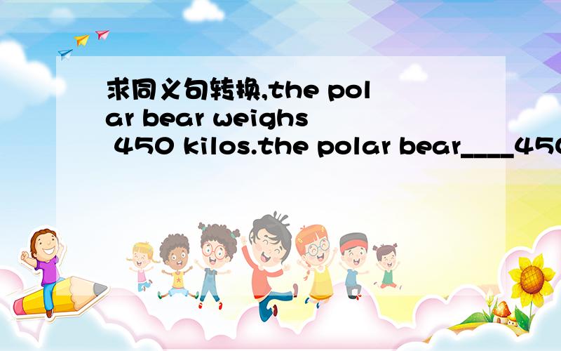 求同义句转换,the polar bear weighs 450 kilos.the polar bear____450