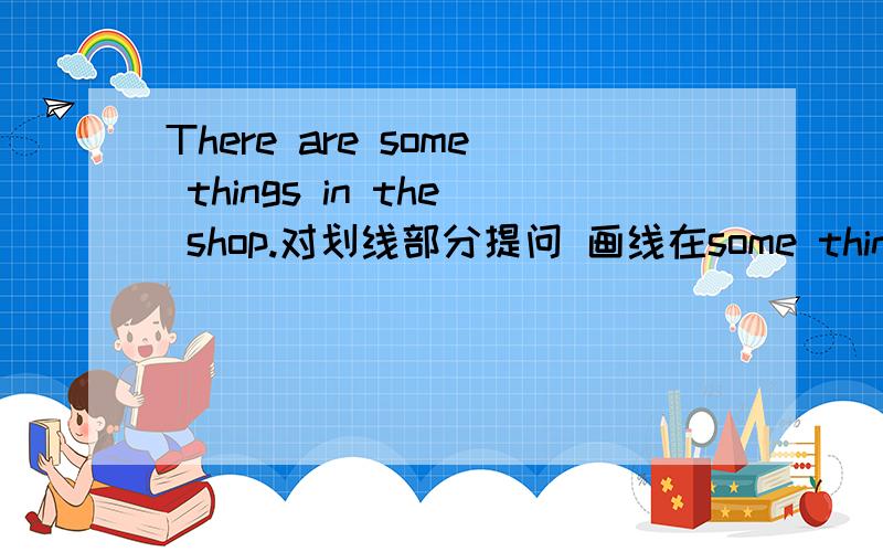 There are some things in the shop.对划线部分提问 画线在some things 下面