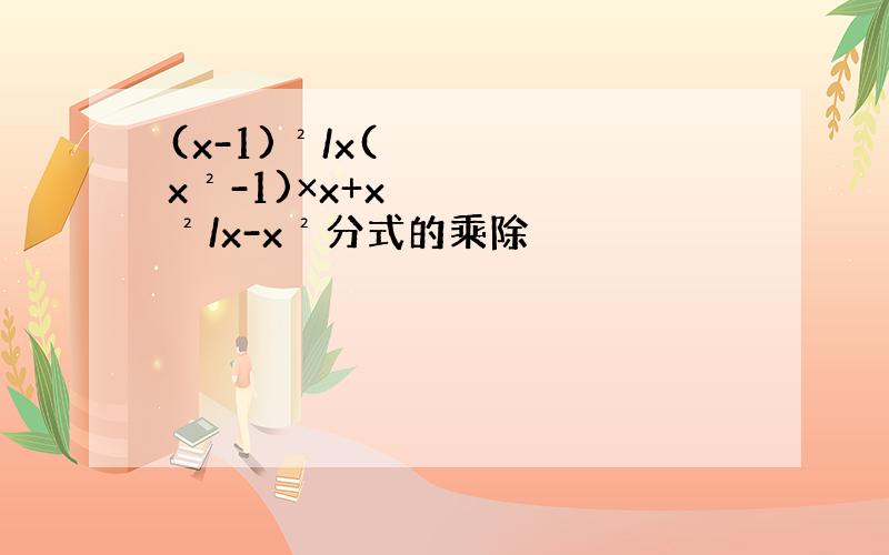 (x-1)²/x(x²-1)×x+x²/x-x²分式的乘除
