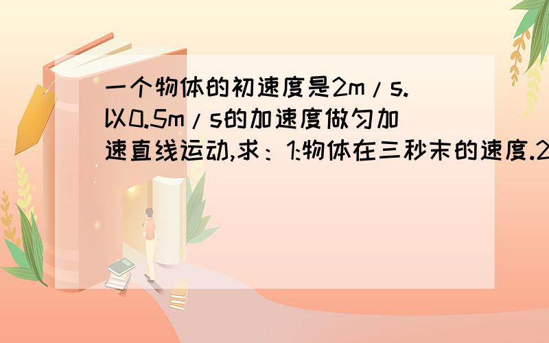 一个物体的初速度是2m/s.以0.5m/s的加速度做匀加速直线运动,求：1:物体在三秒末的速度.2:物体在前四...