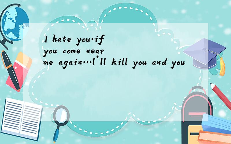 I hate you.if you come near me again...l'll kill you and you