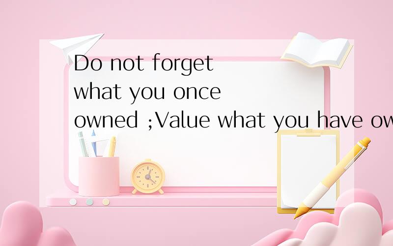 Do not forget what you once owned ;Value what you have owned