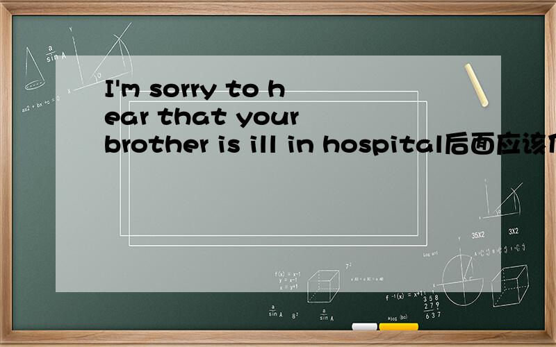 I'm sorry to hear that your brother is ill in hospital后面应该什么