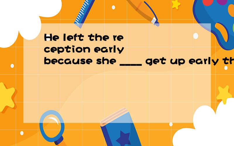 He left the reception early because she ____ get up early th