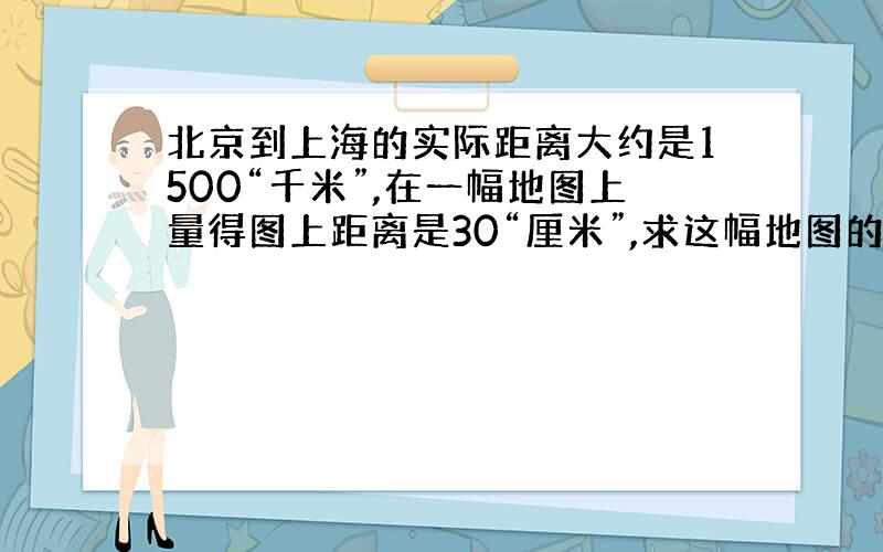 北京到上海的实际距离大约是1500“千米”,在一幅地图上量得图上距离是30“厘米”,求这幅地图的比例尺.
