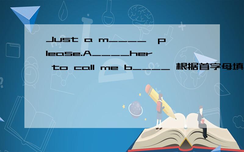 Just a m____,please.A____her to call me b____ 根据首字母填空,急