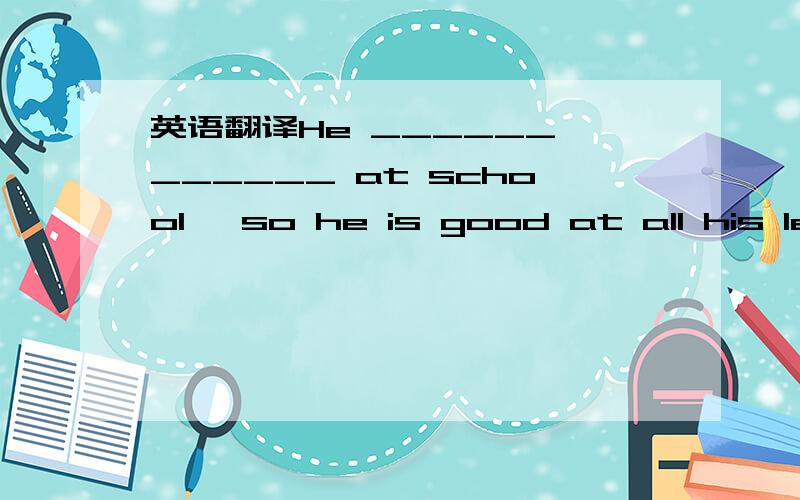 英语翻译He ______ ______ at school ,so he is good at all his les