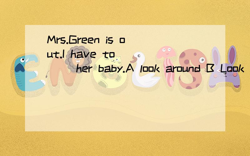 Mrs.Green is out.I have to ___ her baby.A look around B Look