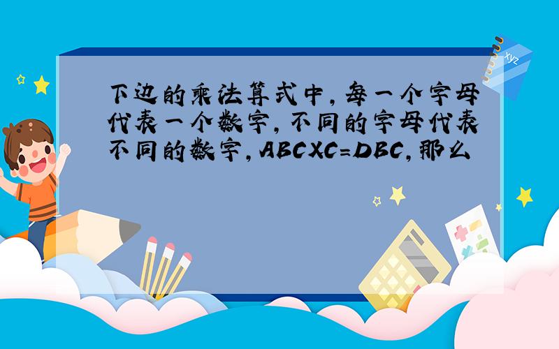 下边的乘法算式中,每一个字母代表一个数字,不同的字母代表不同的数字,ABCXC=DBC,那么