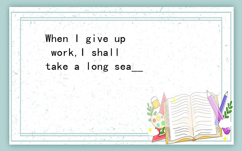 When I give up work,I shall take a long sea__