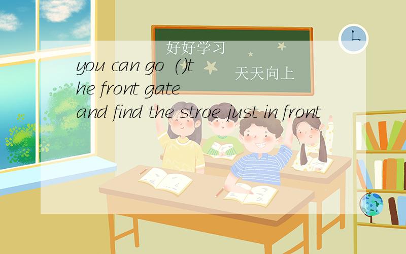 you can go ()the front gate and find the stroe just in front