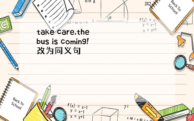 take care.the bus is coming!改为同义句