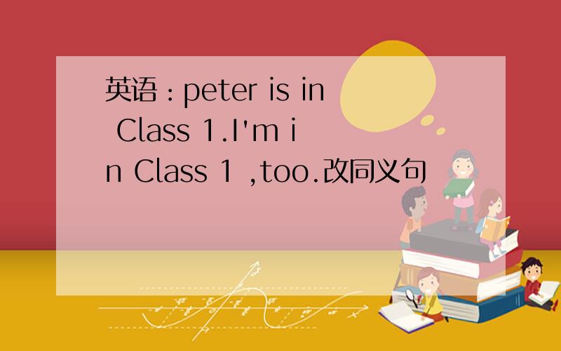 英语：peter is in Class 1.I'm in Class 1 ,too.改同义句
