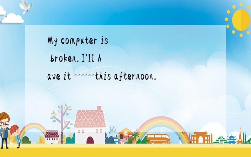 My computer is broken.I'll have it ------this afternoon.