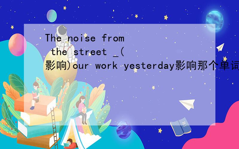 The noise from the street _(影响)our work yesterday影响那个单词怎么写