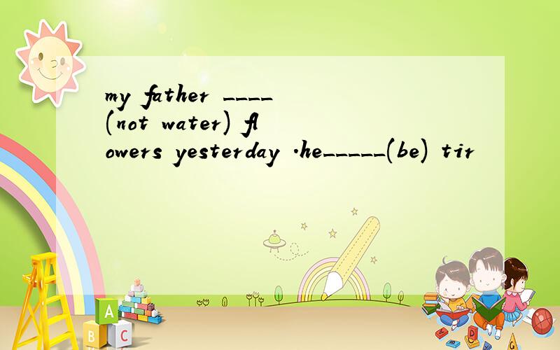 my father ____(not water) flowers yesterday .he_____(be) tir