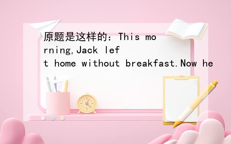原题是这样的：This morning,Jack left home without breakfast.Now he