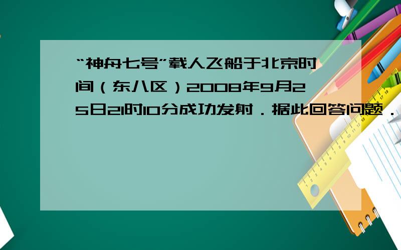 “神舟七号”载人飞船于北京时间（东八区）2008年9月25日21时l0分成功发射．据此回答问题．