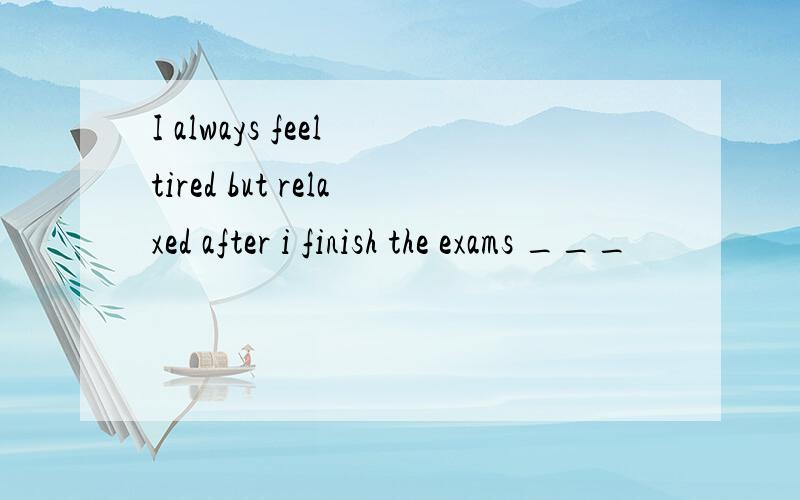I always feel tired but relaxed after i finish the exams ___