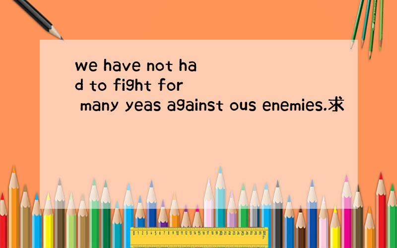 we have not had to fight for many yeas against ous enemies.求