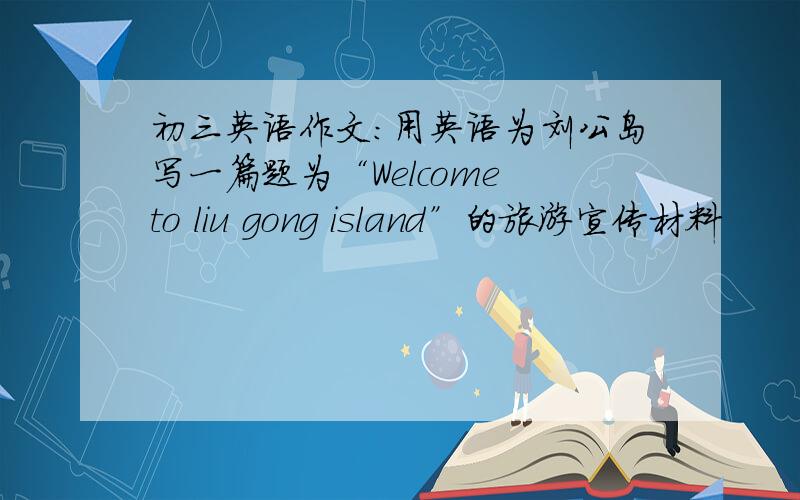 初三英语作文：用英语为刘公岛写一篇题为“Welcome to liu gong island”的旅游宣传材料