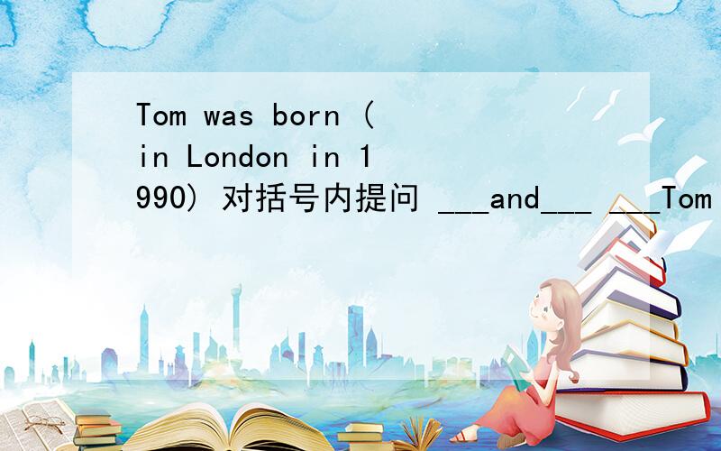 Tom was born (in London in 1990) 对括号内提问 ___and___ ___Tom bor