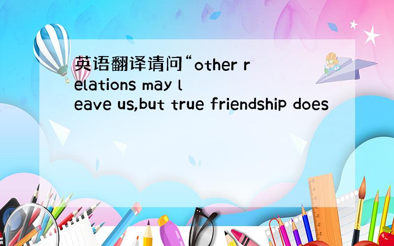 英语翻译请问“other relations may leave us,but true friendship does
