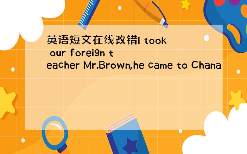 英语短文在线改错I took our foreign teacher Mr.Brown,he came to Chana