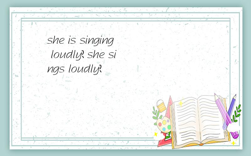 she is singing loudly?she sings loudly?