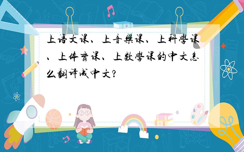 上语文课、上音乐课、上科学课、上体育课、上数学课的中文怎么翻译成中文?