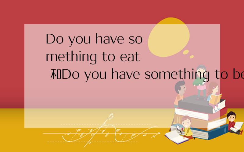 Do you have something to eat 和Do you have something to be ea