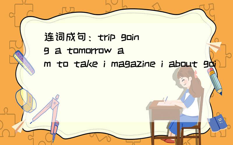 连词成句：trip going a tomorrow am to take i magazine i about goi